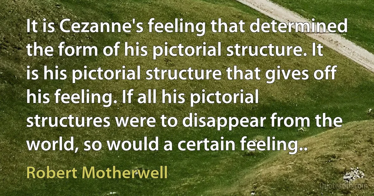 It is Cezanne's feeling that determined the form of his pictorial structure. It is his pictorial structure that gives off his feeling. If all his pictorial structures were to disappear from the world, so would a certain feeling.. (Robert Motherwell)