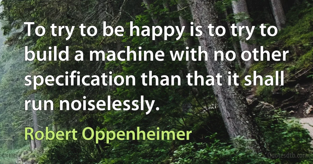 To try to be happy is to try to build a machine with no other specification than that it shall run noiselessly. (Robert Oppenheimer)