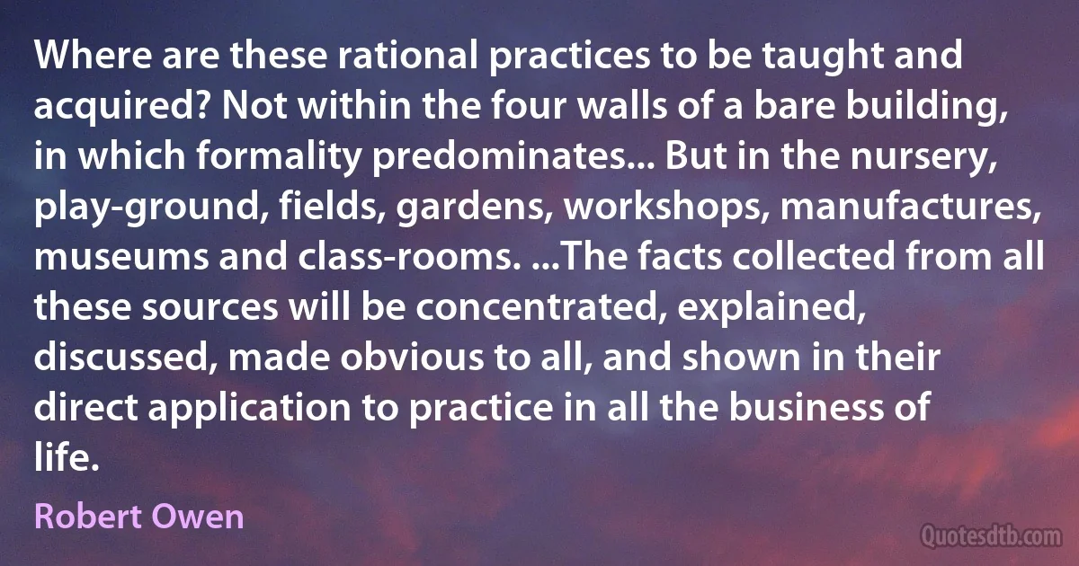 Where are these rational practices to be taught and acquired? Not within the four walls of a bare building, in which formality predominates... But in the nursery, play-ground, fields, gardens, workshops, manufactures, museums and class-rooms. ...The facts collected from all these sources will be concentrated, explained, discussed, made obvious to all, and shown in their direct application to practice in all the business of life. (Robert Owen)