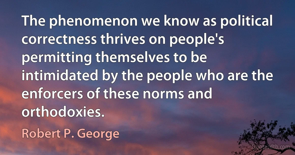 The phenomenon we know as political correctness thrives on people's permitting themselves to be intimidated by the people who are the enforcers of these norms and orthodoxies. (Robert P. George)