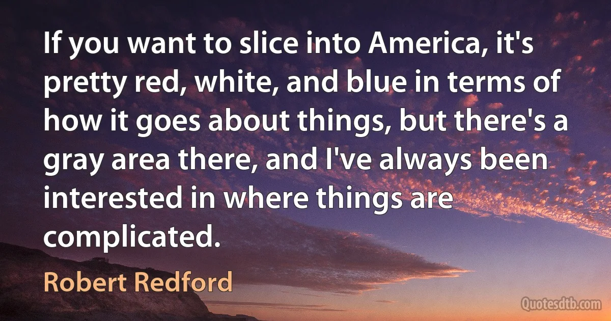 If you want to slice into America, it's pretty red, white, and blue in terms of how it goes about things, but there's a gray area there, and I've always been interested in where things are complicated. (Robert Redford)