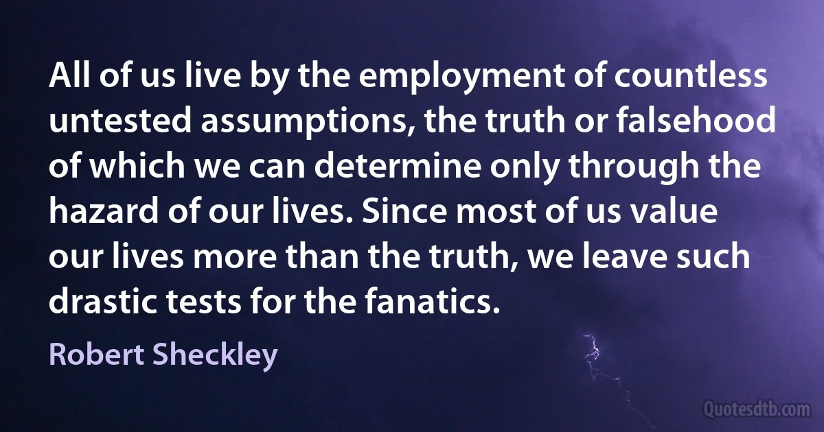 All of us live by the employment of countless untested assumptions, the truth or falsehood of which we can determine only through the hazard of our lives. Since most of us value our lives more than the truth, we leave such drastic tests for the fanatics. (Robert Sheckley)