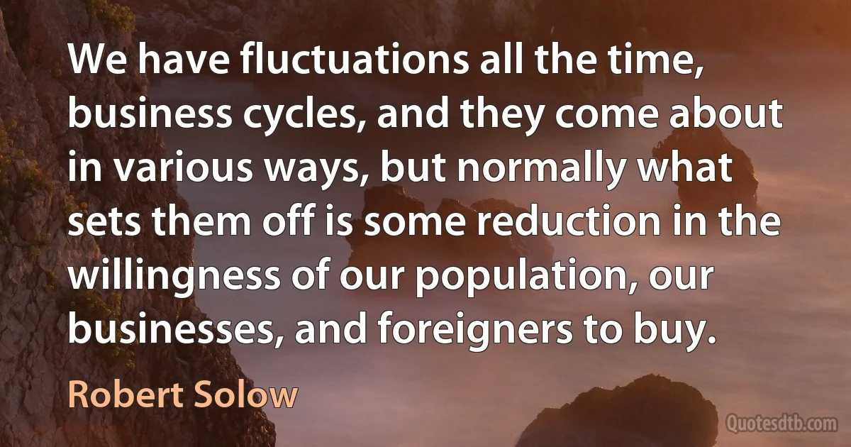 We have fluctuations all the time, business cycles, and they come about in various ways, but normally what sets them off is some reduction in the willingness of our population, our businesses, and foreigners to buy. (Robert Solow)