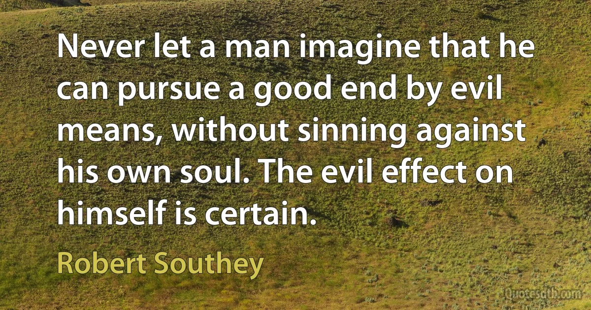 Never let a man imagine that he can pursue a good end by evil means, without sinning against his own soul. The evil effect on himself is certain. (Robert Southey)