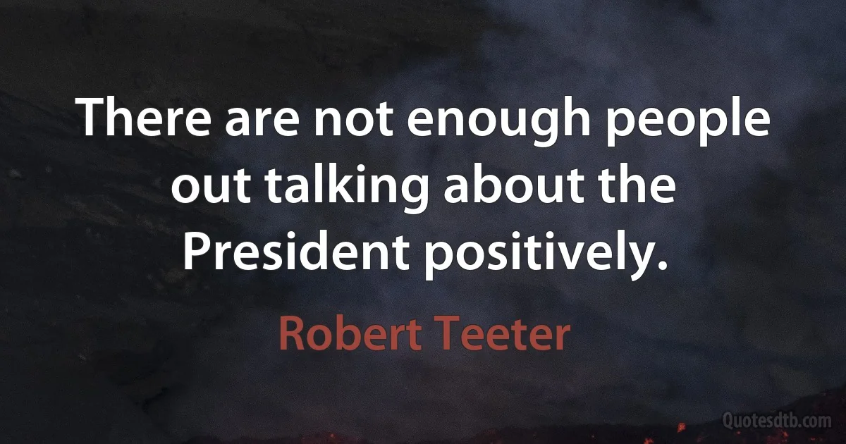 There are not enough people out talking about the President positively. (Robert Teeter)