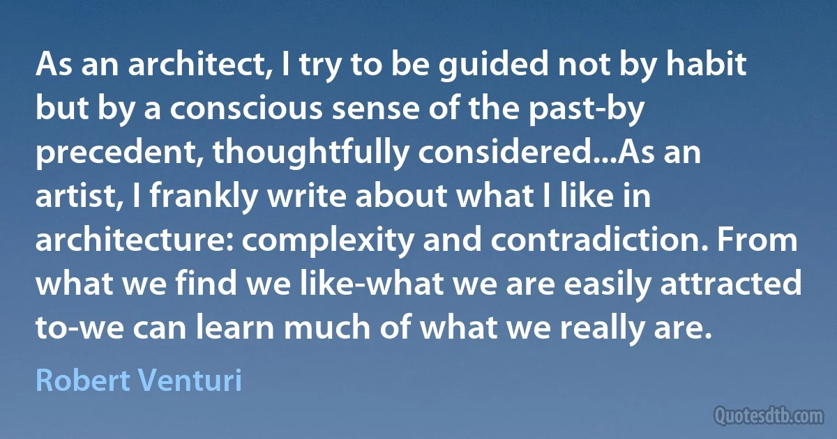 As an architect, I try to be guided not by habit but by a conscious sense of the past-by precedent, thoughtfully considered...As an artist, I frankly write about what I like in architecture: complexity and contradiction. From what we find we like-what we are easily attracted to-we can learn much of what we really are. (Robert Venturi)