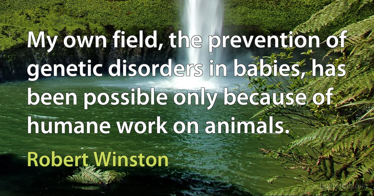 My own field, the prevention of genetic disorders in babies, has been possible only because of humane work on animals. (Robert Winston)