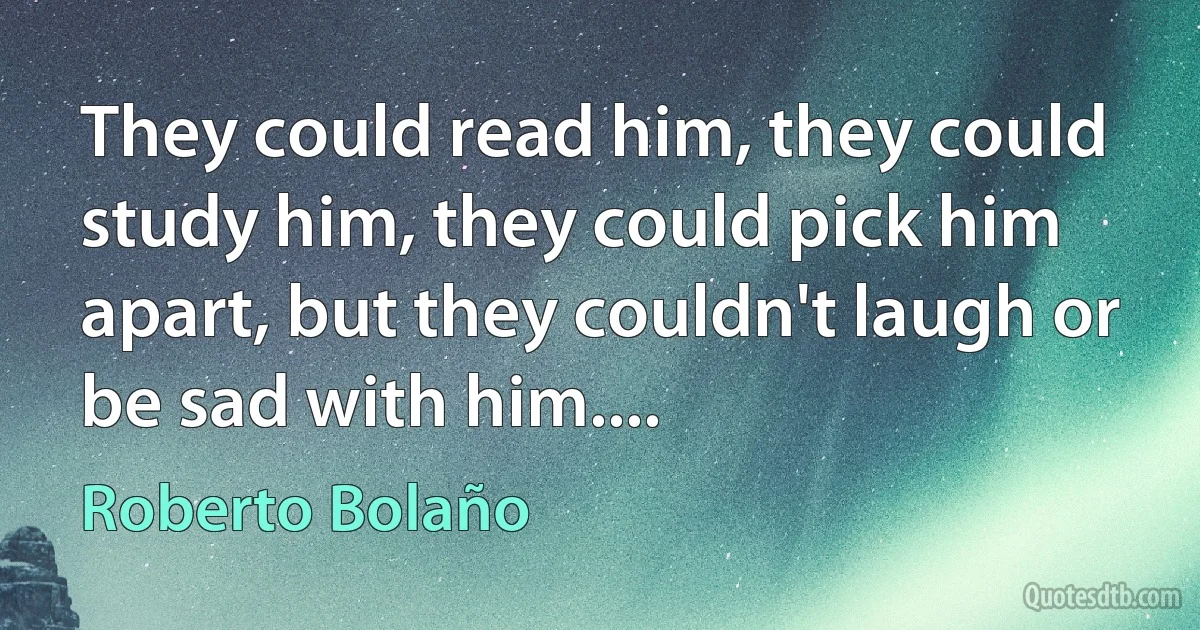 They could read him, they could study him, they could pick him apart, but they couldn't laugh or be sad with him.... (Roberto Bolaño)