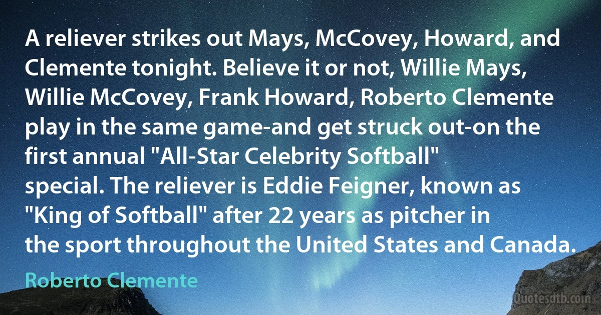 A reliever strikes out Mays, McCovey, Howard, and Clemente tonight. Believe it or not, Willie Mays, Willie McCovey, Frank Howard, Roberto Clemente play in the same game-and get struck out-on the first annual "All-Star Celebrity Softball" special. The reliever is Eddie Feigner, known as "King of Softball" after 22 years as pitcher in the sport throughout the United States and Canada. (Roberto Clemente)