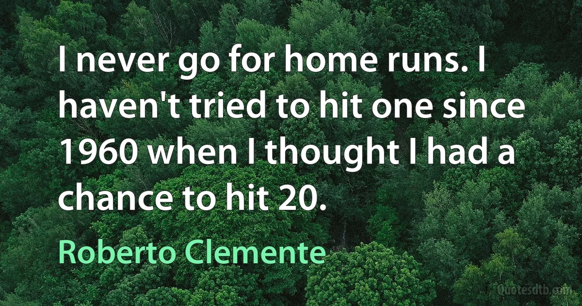 I never go for home runs. I haven't tried to hit one since 1960 when I thought I had a chance to hit 20. (Roberto Clemente)