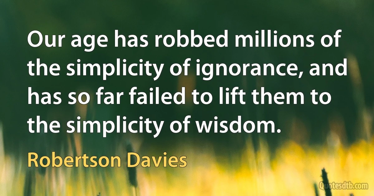 Our age has robbed millions of the simplicity of ignorance, and has so far failed to lift them to the simplicity of wisdom. (Robertson Davies)