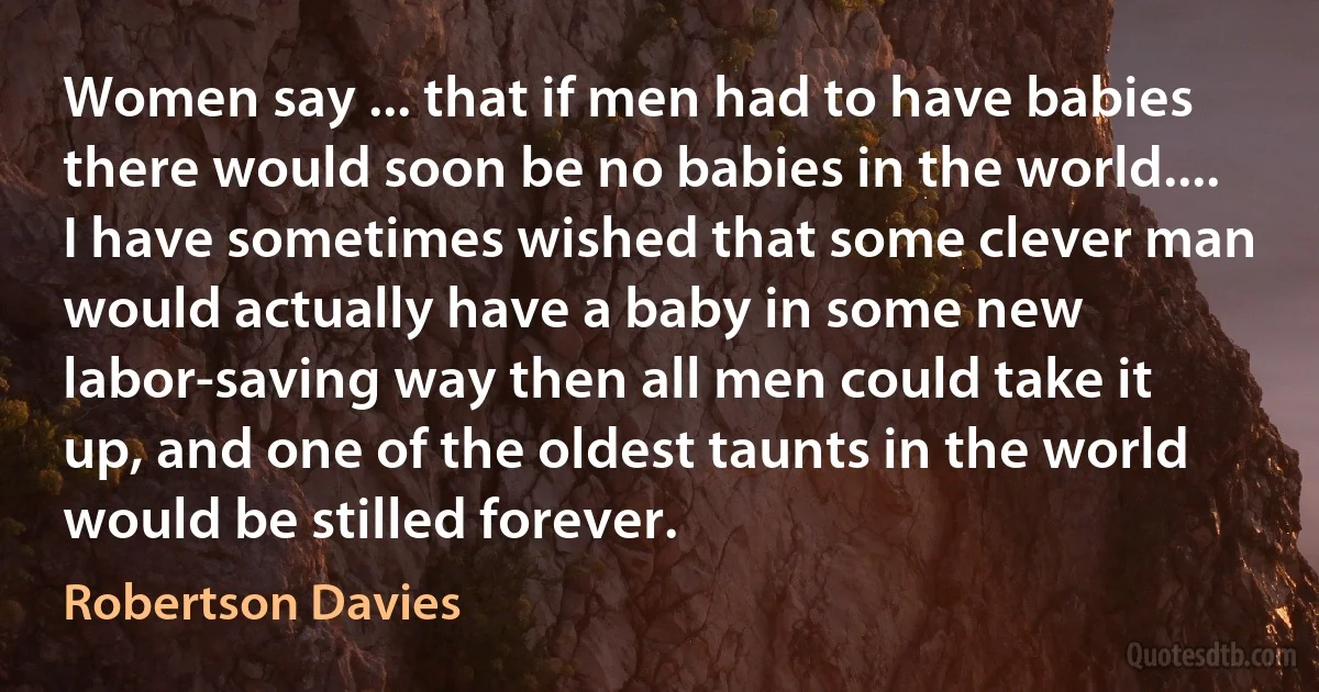 Women say ... that if men had to have babies there would soon be no babies in the world.... I have sometimes wished that some clever man would actually have a baby in some new labor-saving way then all men could take it up, and one of the oldest taunts in the world would be stilled forever. (Robertson Davies)