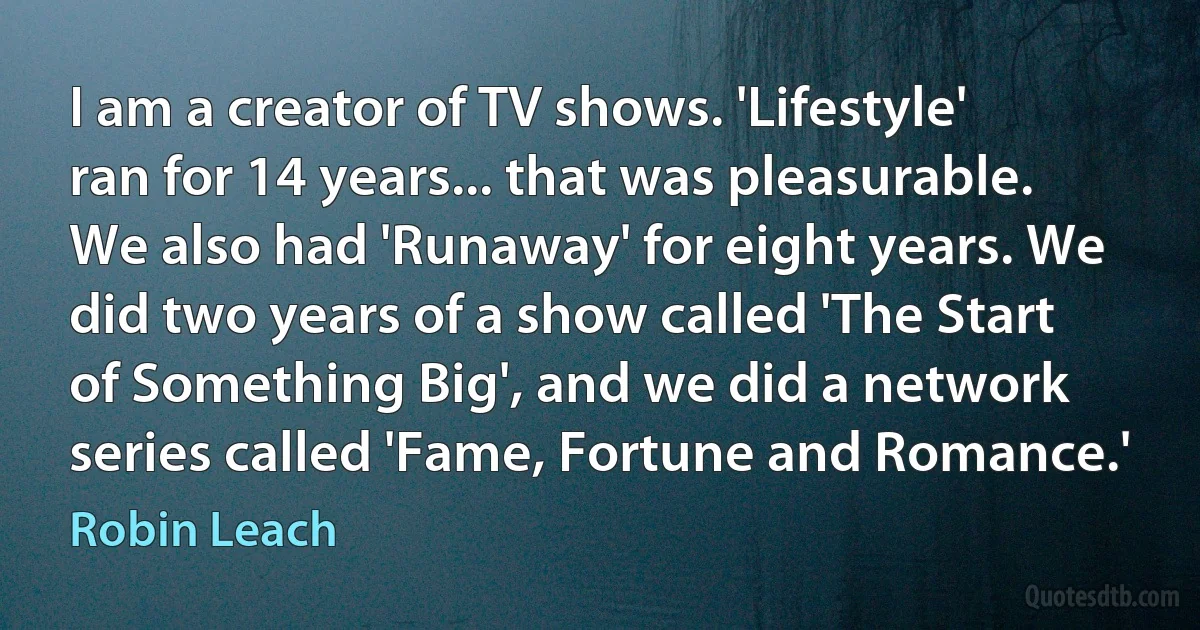 I am a creator of TV shows. 'Lifestyle' ran for 14 years... that was pleasurable. We also had 'Runaway' for eight years. We did two years of a show called 'The Start of Something Big', and we did a network series called 'Fame, Fortune and Romance.' (Robin Leach)