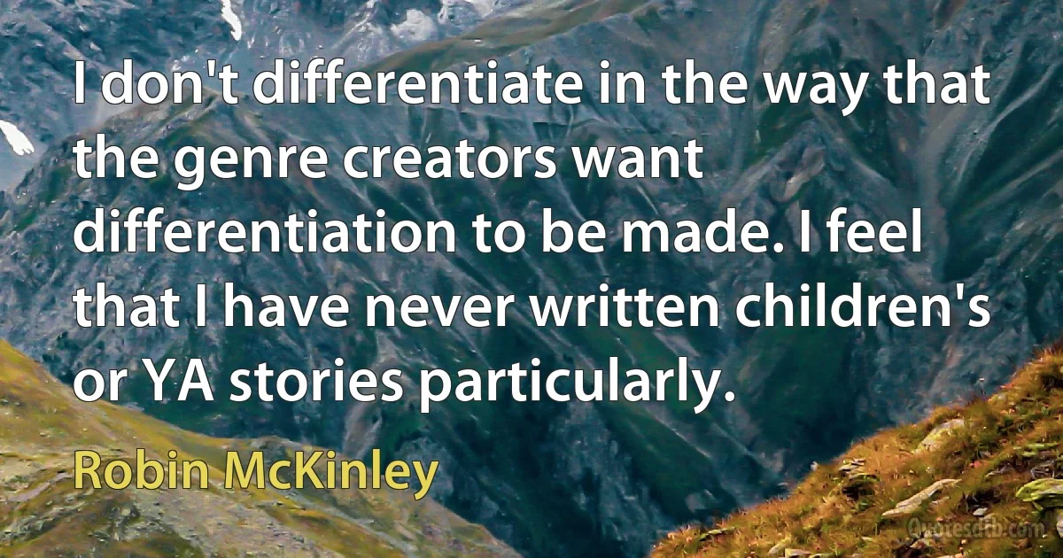 I don't differentiate in the way that the genre creators want differentiation to be made. I feel that I have never written children's or YA stories particularly. (Robin McKinley)