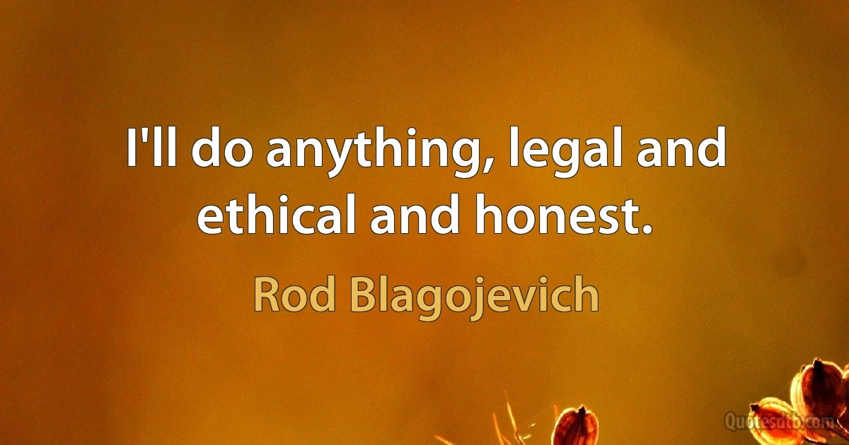 I'll do anything, legal and ethical and honest. (Rod Blagojevich)