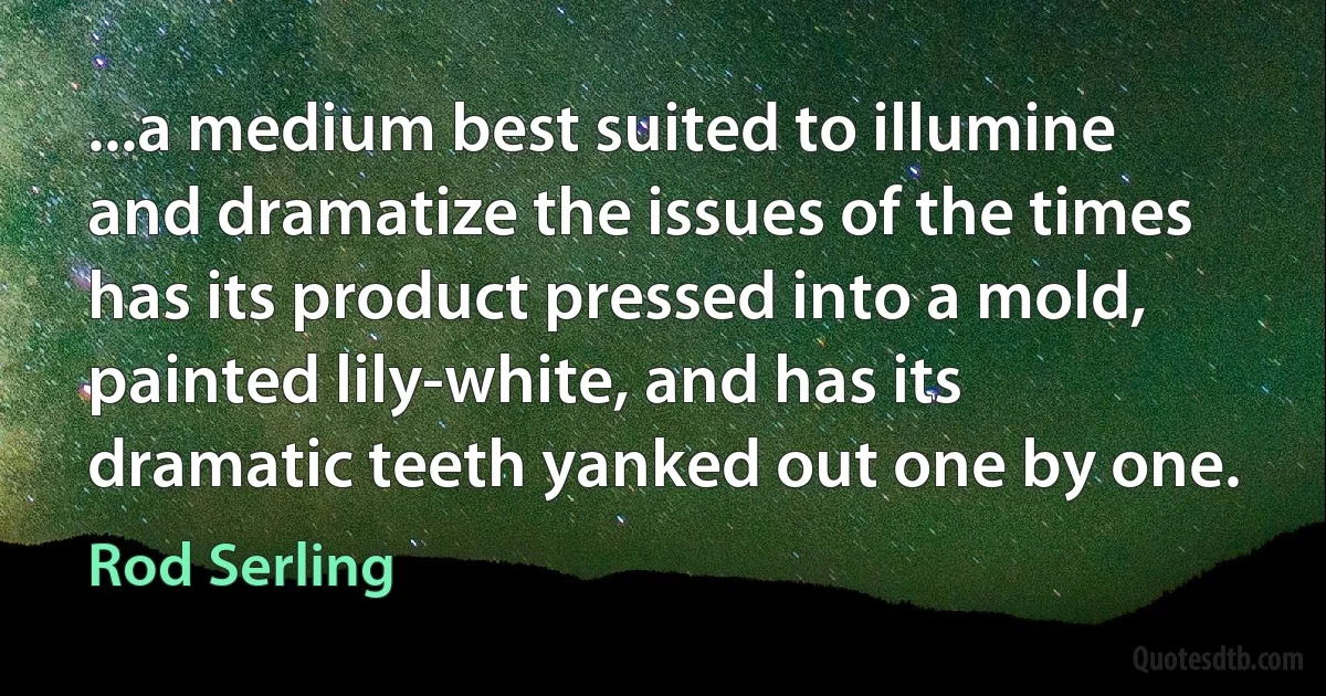 ...a medium best suited to illumine and dramatize the issues of the times has its product pressed into a mold, painted lily-white, and has its dramatic teeth yanked out one by one. (Rod Serling)