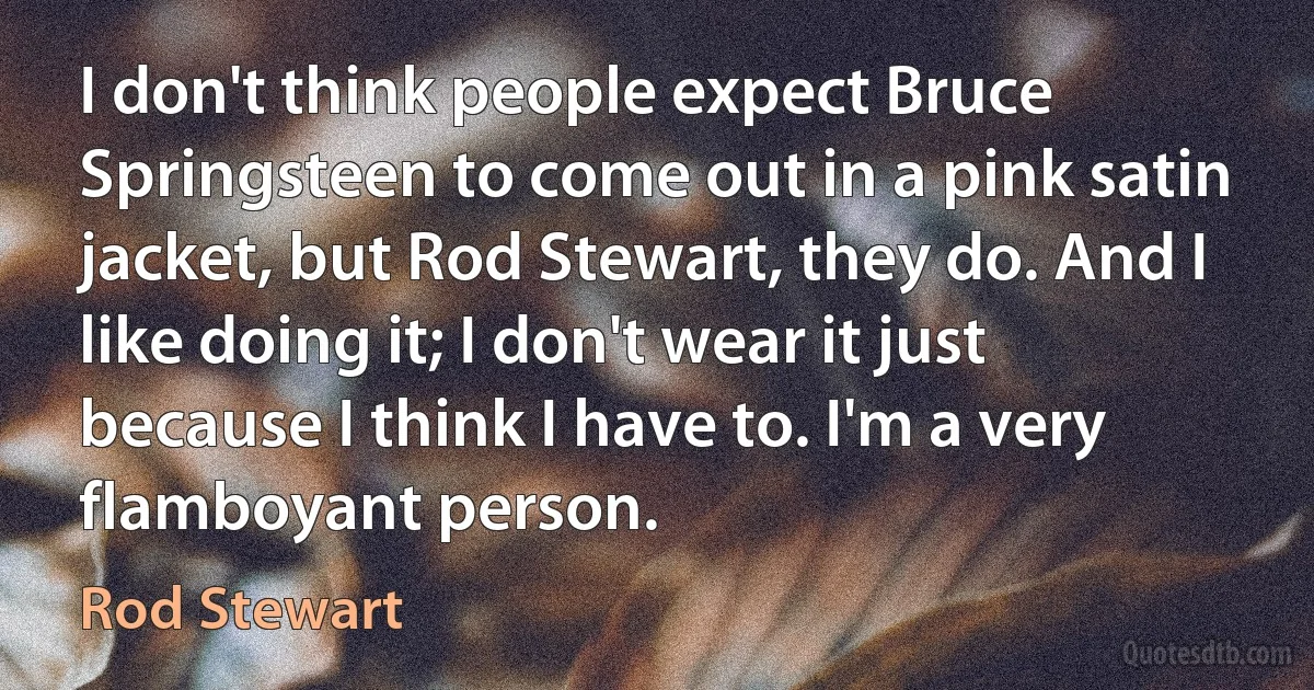 I don't think people expect Bruce Springsteen to come out in a pink satin jacket, but Rod Stewart, they do. And I like doing it; I don't wear it just because I think I have to. I'm a very flamboyant person. (Rod Stewart)