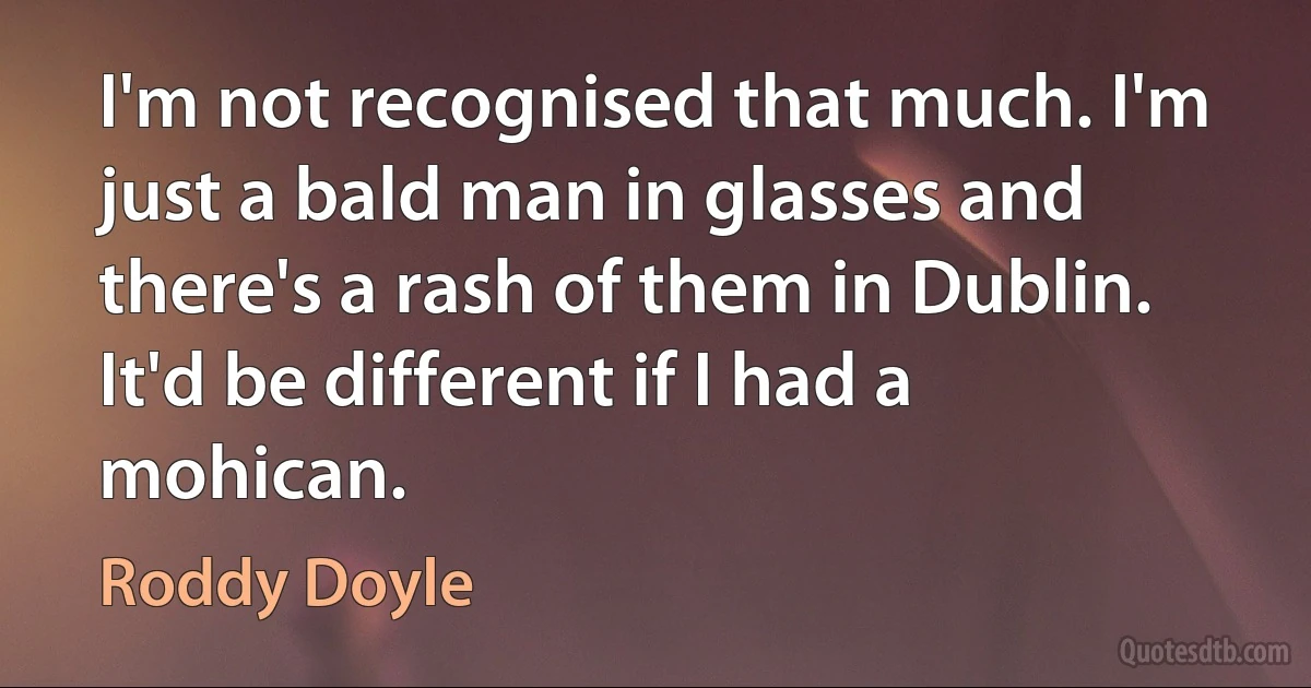 I'm not recognised that much. I'm just a bald man in glasses and there's a rash of them in Dublin. It'd be different if I had a mohican. (Roddy Doyle)