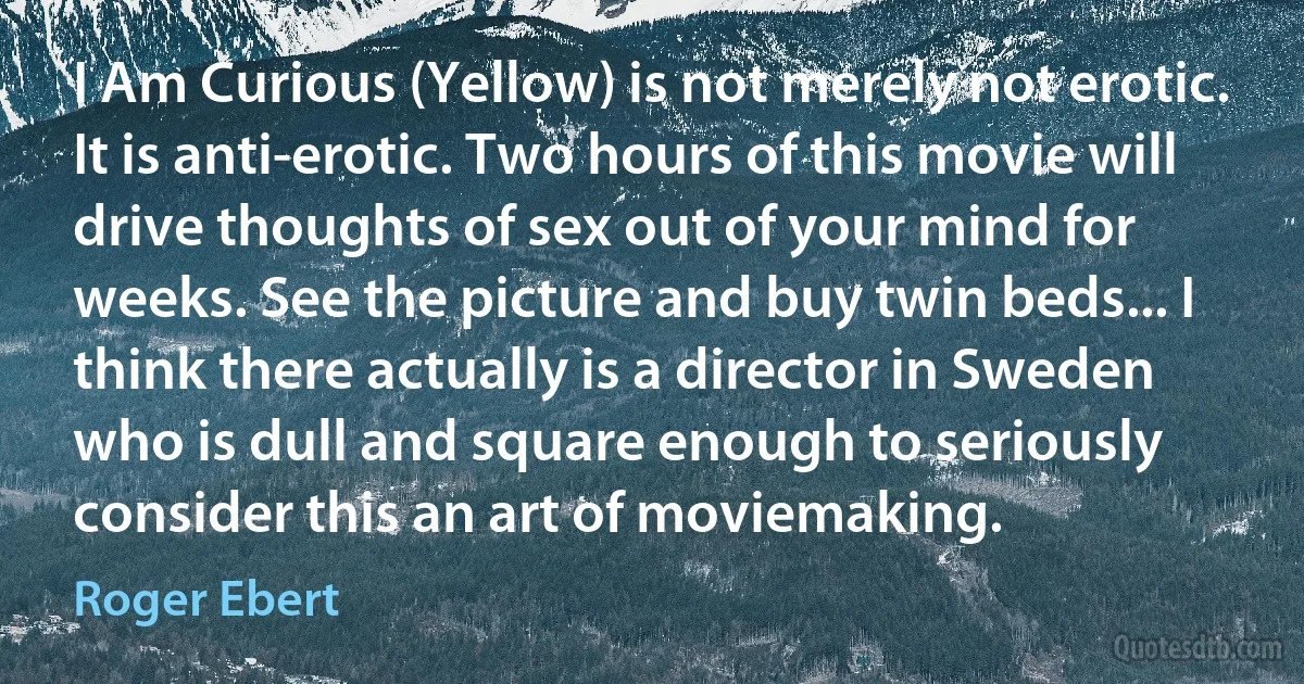 I Am Curious (Yellow) is not merely not erotic. It is anti-erotic. Two hours of this movie will drive thoughts of sex out of your mind for weeks. See the picture and buy twin beds... I think there actually is a director in Sweden who is dull and square enough to seriously consider this an art of moviemaking. (Roger Ebert)