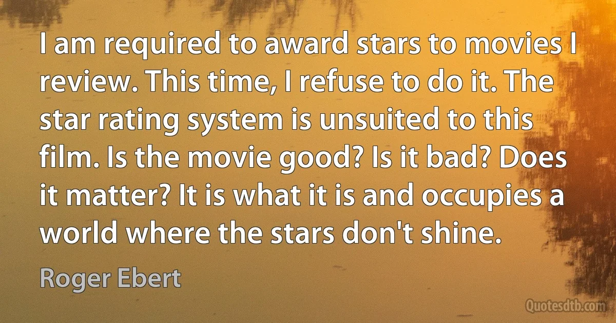 I am required to award stars to movies I review. This time, I refuse to do it. The star rating system is unsuited to this film. Is the movie good? Is it bad? Does it matter? It is what it is and occupies a world where the stars don't shine. (Roger Ebert)