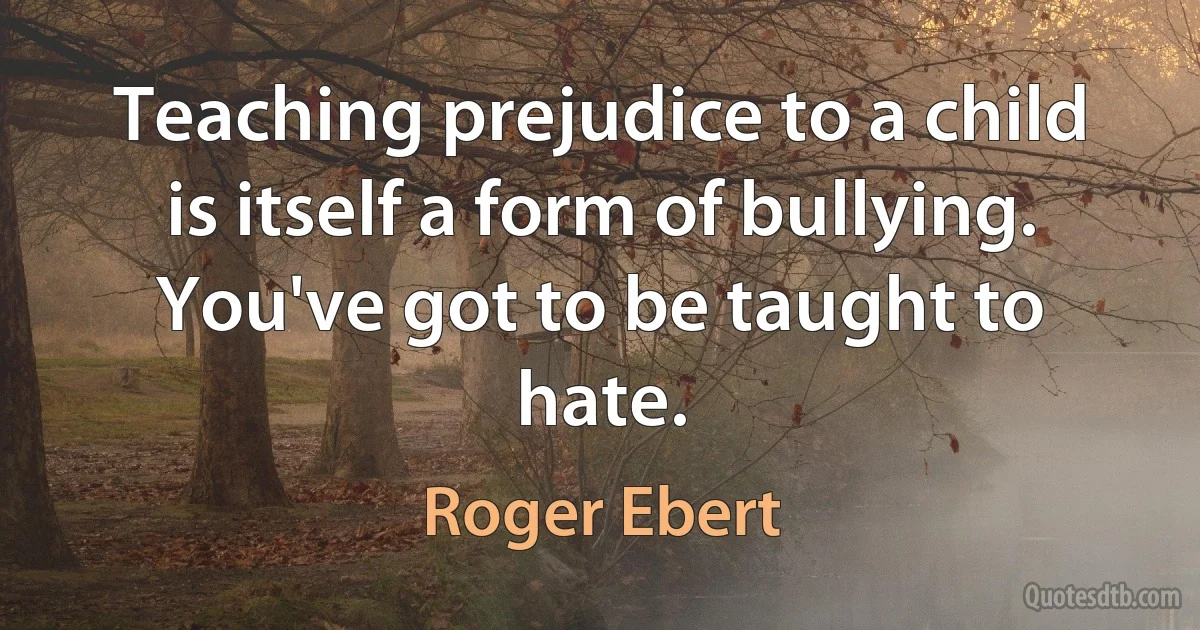 Teaching prejudice to a child is itself a form of bullying. You've got to be taught to hate. (Roger Ebert)