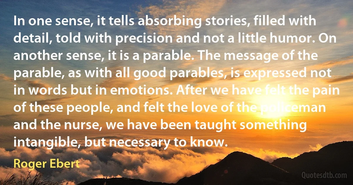 In one sense, it tells absorbing stories, filled with detail, told with precision and not a little humor. On another sense, it is a parable. The message of the parable, as with all good parables, is expressed not in words but in emotions. After we have felt the pain of these people, and felt the love of the policeman and the nurse, we have been taught something intangible, but necessary to know. (Roger Ebert)