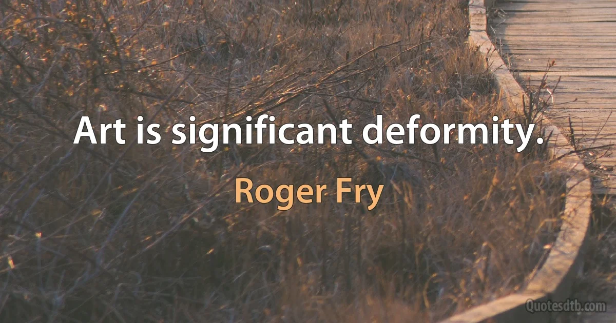 Art is significant deformity. (Roger Fry)