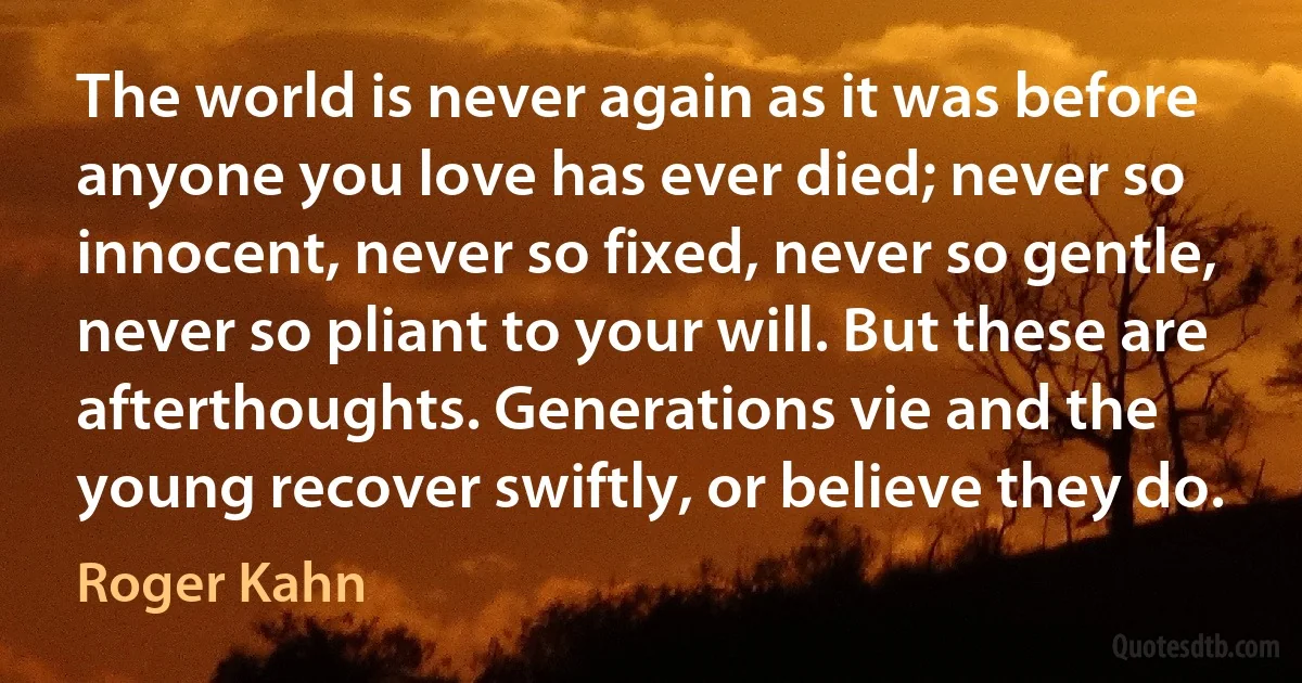 The world is never again as it was before anyone you love has ever died; never so innocent, never so fixed, never so gentle, never so pliant to your will. But these are afterthoughts. Generations vie and the young recover swiftly, or believe they do. (Roger Kahn)