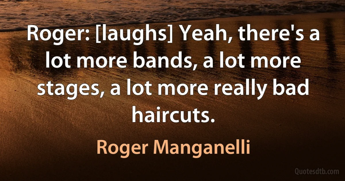 Roger: [laughs] Yeah, there's a lot more bands, a lot more stages, a lot more really bad haircuts. (Roger Manganelli)