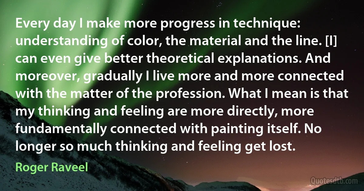 Every day I make more progress in technique: understanding of color, the material and the line. [I] can even give better theoretical explanations. And moreover, gradually I live more and more connected with the matter of the profession. What I mean is that my thinking and feeling are more directly, more fundamentally connected with painting itself. No longer so much thinking and feeling get lost. (Roger Raveel)