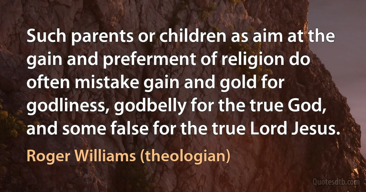 Such parents or children as aim at the gain and preferment of religion do often mistake gain and gold for godliness, godbelly for the true God, and some false for the true Lord Jesus. (Roger Williams (theologian))