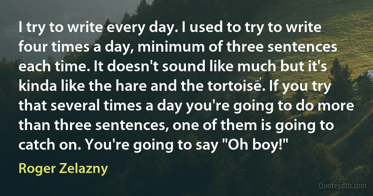 I try to write every day. I used to try to write four times a day, minimum of three sentences each time. It doesn't sound like much but it's kinda like the hare and the tortoise. If you try that several times a day you're going to do more than three sentences, one of them is going to catch on. You're going to say "Oh boy!" (Roger Zelazny)