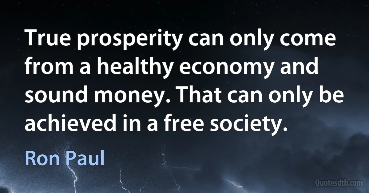 True prosperity can only come from a healthy economy and sound money. That can only be achieved in a free society. (Ron Paul)