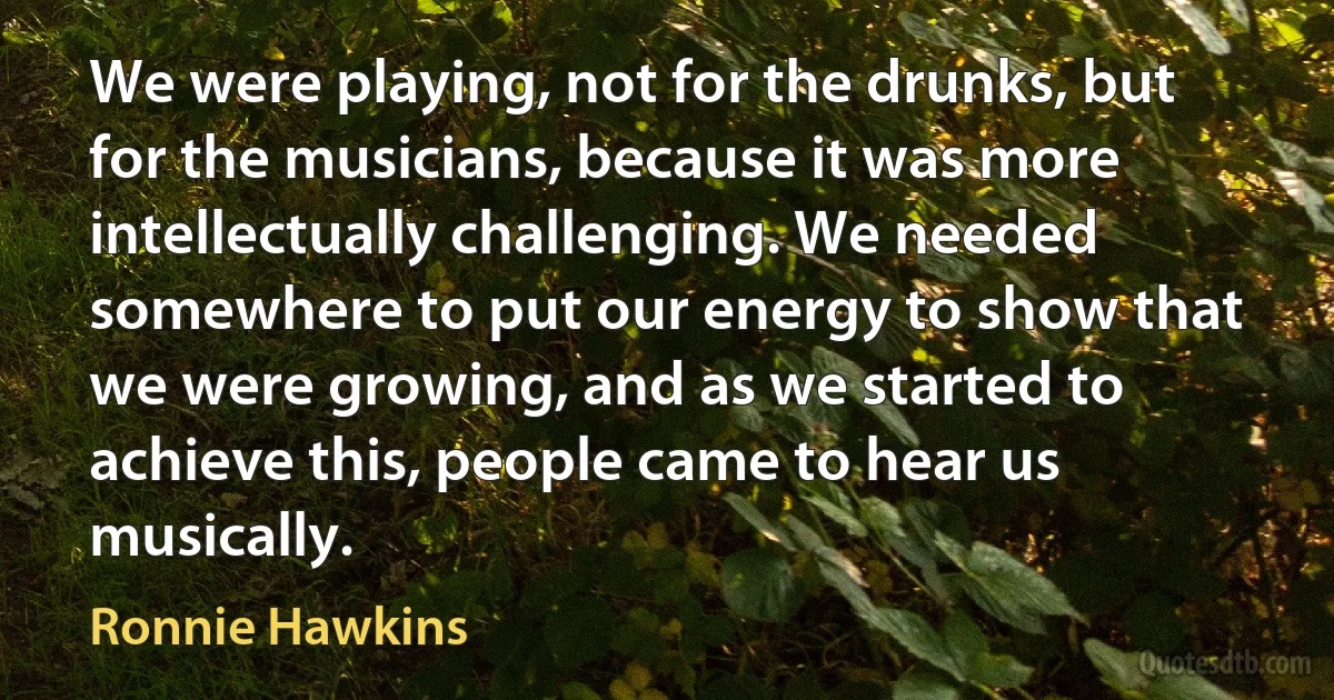 We were playing, not for the drunks, but for the musicians, because it was more intellectually challenging. We needed somewhere to put our energy to show that we were growing, and as we started to achieve this, people came to hear us musically. (Ronnie Hawkins)