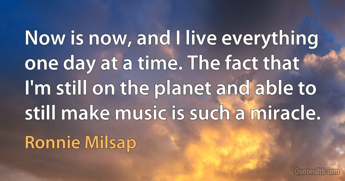 Now is now, and I live everything one day at a time. The fact that I'm still on the planet and able to still make music is such a miracle. (Ronnie Milsap)