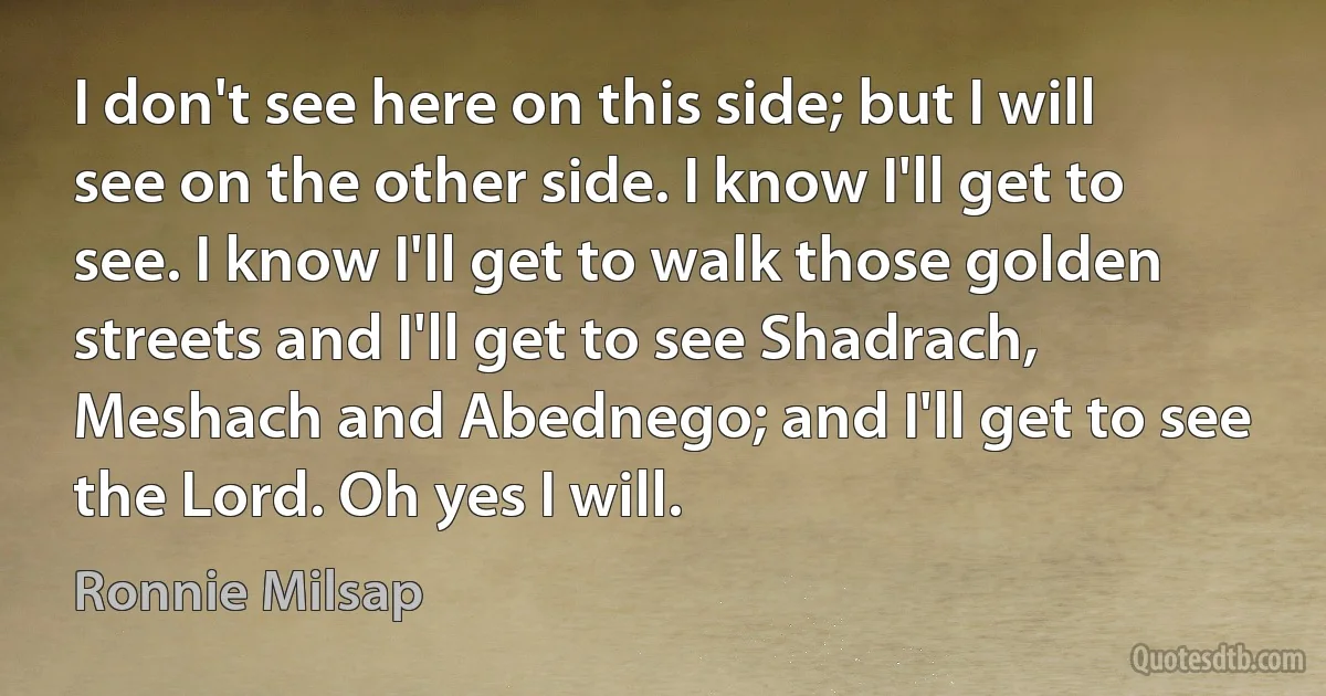 I don't see here on this side; but I will see on the other side. I know I'll get to see. I know I'll get to walk those golden streets and I'll get to see Shadrach, Meshach and Abednego; and I'll get to see the Lord. Oh yes I will. (Ronnie Milsap)