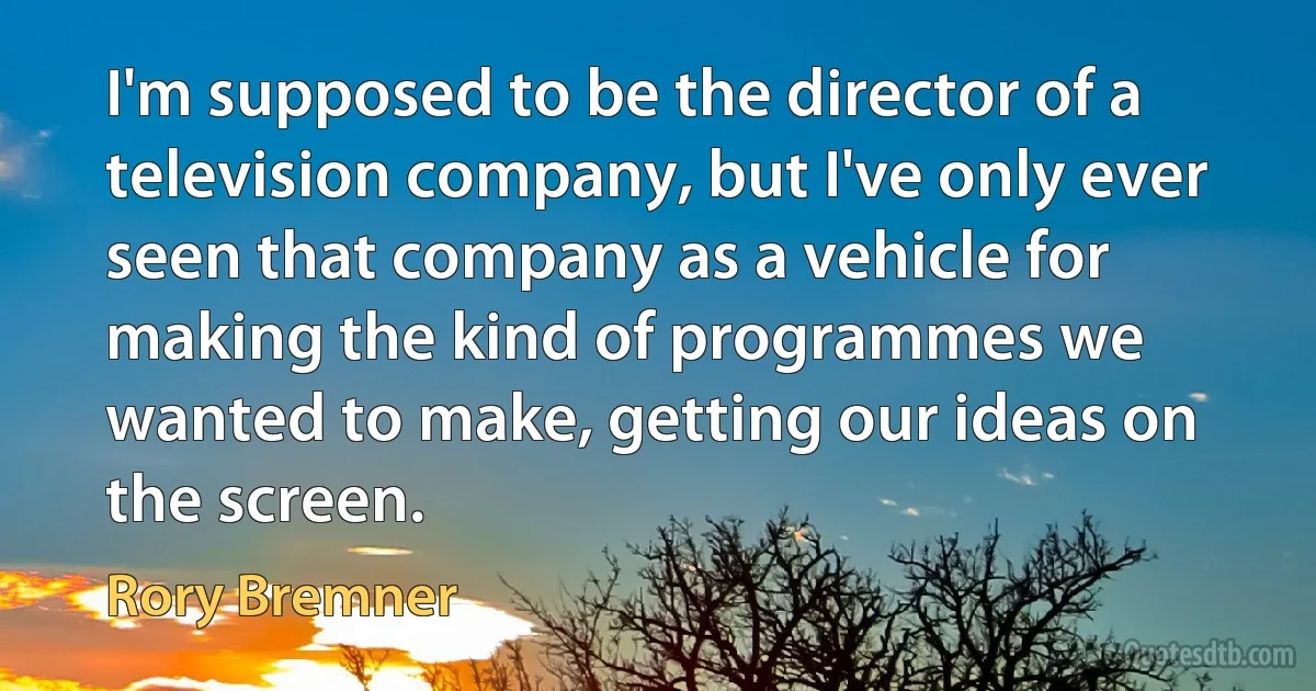 I'm supposed to be the director of a television company, but I've only ever seen that company as a vehicle for making the kind of programmes we wanted to make, getting our ideas on the screen. (Rory Bremner)