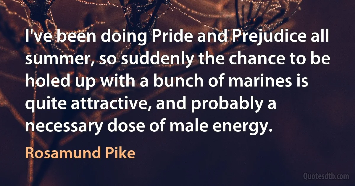 I've been doing Pride and Prejudice all summer, so suddenly the chance to be holed up with a bunch of marines is quite attractive, and probably a necessary dose of male energy. (Rosamund Pike)