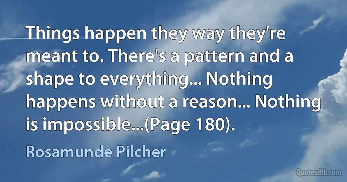 Things happen they way they're meant to. There's a pattern and a shape to everything... Nothing happens without a reason... Nothing is impossible...(Page 180). (Rosamunde Pilcher)