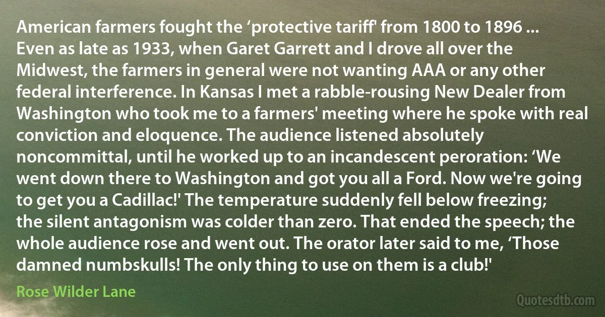 American farmers fought the ‘protective tariff' from 1800 to 1896 ... Even as late as 1933, when Garet Garrett and I drove all over the Midwest, the farmers in general were not wanting AAA or any other federal interference. In Kansas I met a rabble‐rousing New Dealer from Washington who took me to a farmers' meeting where he spoke with real conviction and eloquence. The audience listened absolutely noncommittal, until he worked up to an incandescent peroration: ‘We went down there to Washington and got you all a Ford. Now we're going to get you a Cadillac!' The temperature suddenly fell below freezing; the silent antagonism was colder than zero. That ended the speech; the whole audience rose and went out. The orator later said to me, ‘Those damned numbskulls! The only thing to use on them is a club!' (Rose Wilder Lane)