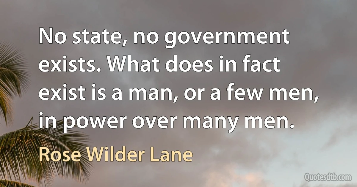 No state, no government exists. What does in fact exist is a man, or a few men, in power over many men. (Rose Wilder Lane)