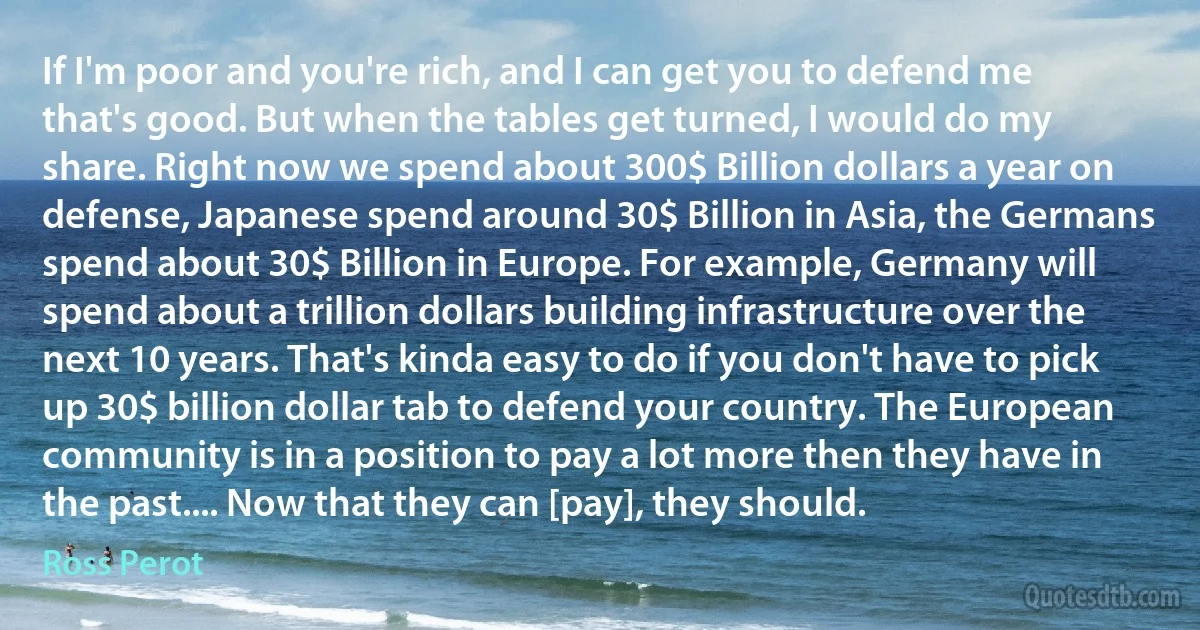 If I'm poor and you're rich, and I can get you to defend me that's good. But when the tables get turned, I would do my share. Right now we spend about 300$ Billion dollars a year on defense, Japanese spend around 30$ Billion in Asia, the Germans spend about 30$ Billion in Europe. For example, Germany will spend about a trillion dollars building infrastructure over the next 10 years. That's kinda easy to do if you don't have to pick up 30$ billion dollar tab to defend your country. The European community is in a position to pay a lot more then they have in the past.... Now that they can [pay], they should. (Ross Perot)