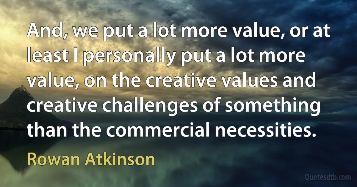 And, we put a lot more value, or at least I personally put a lot more value, on the creative values and creative challenges of something than the commercial necessities. (Rowan Atkinson)