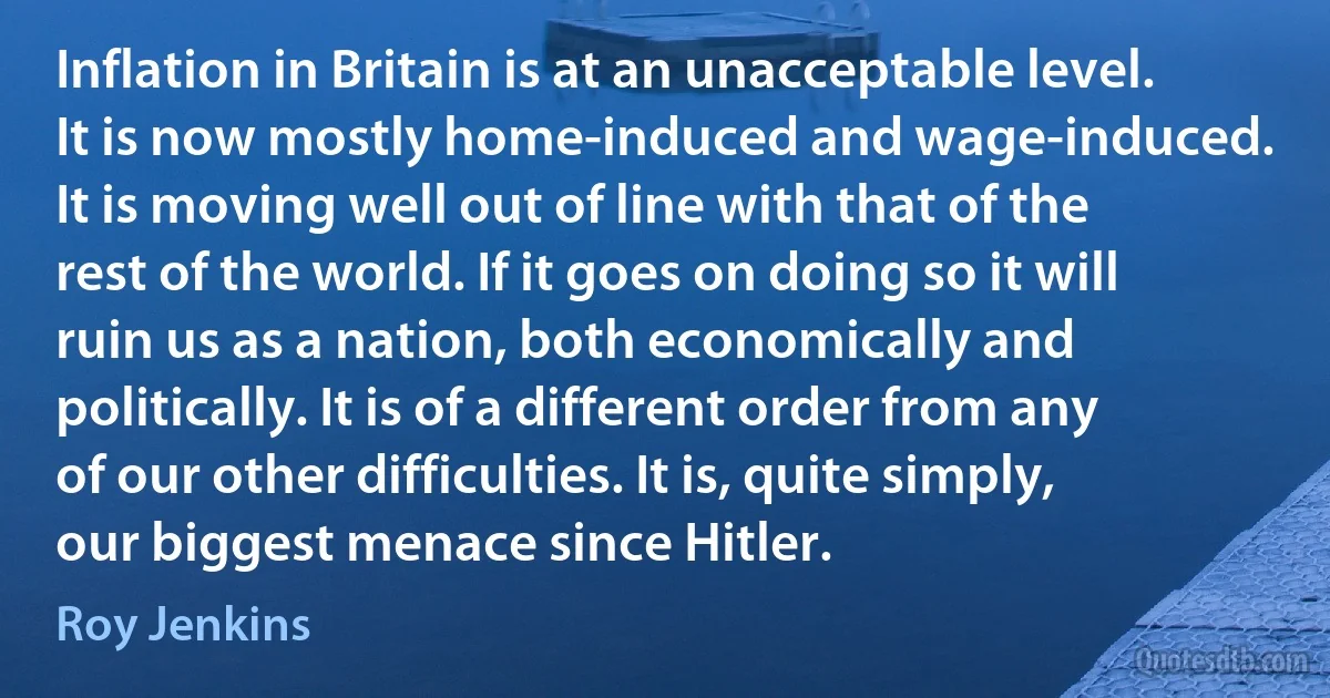 Inflation in Britain is at an unacceptable level. It is now mostly home-induced and wage-induced. It is moving well out of line with that of the rest of the world. If it goes on doing so it will ruin us as a nation, both economically and politically. It is of a different order from any of our other difficulties. It is, quite simply, our biggest menace since Hitler. (Roy Jenkins)