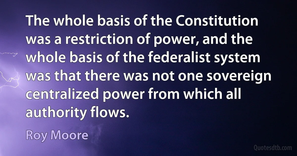 The whole basis of the Constitution was a restriction of power, and the whole basis of the federalist system was that there was not one sovereign centralized power from which all authority flows. (Roy Moore)