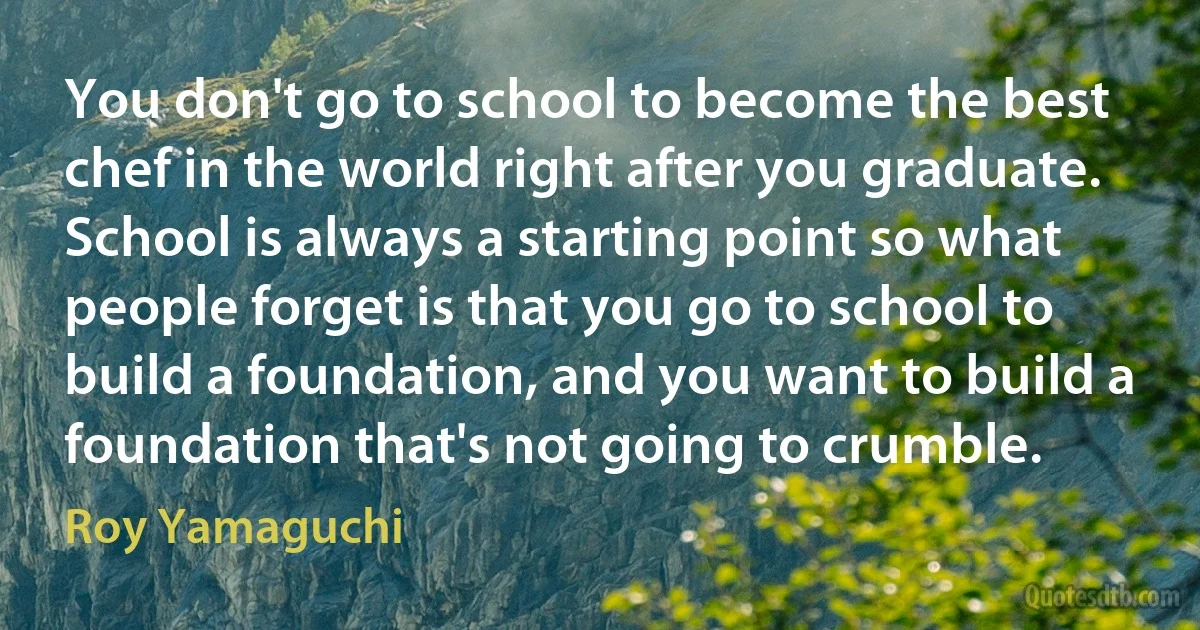 You don't go to school to become the best chef in the world right after you graduate. School is always a starting point so what people forget is that you go to school to build a foundation, and you want to build a foundation that's not going to crumble. (Roy Yamaguchi)