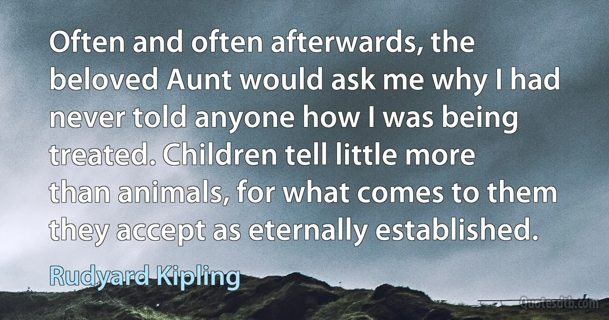 Often and often afterwards, the beloved Aunt would ask me why I had never told anyone how I was being treated. Children tell little more than animals, for what comes to them they accept as eternally established. (Rudyard Kipling)