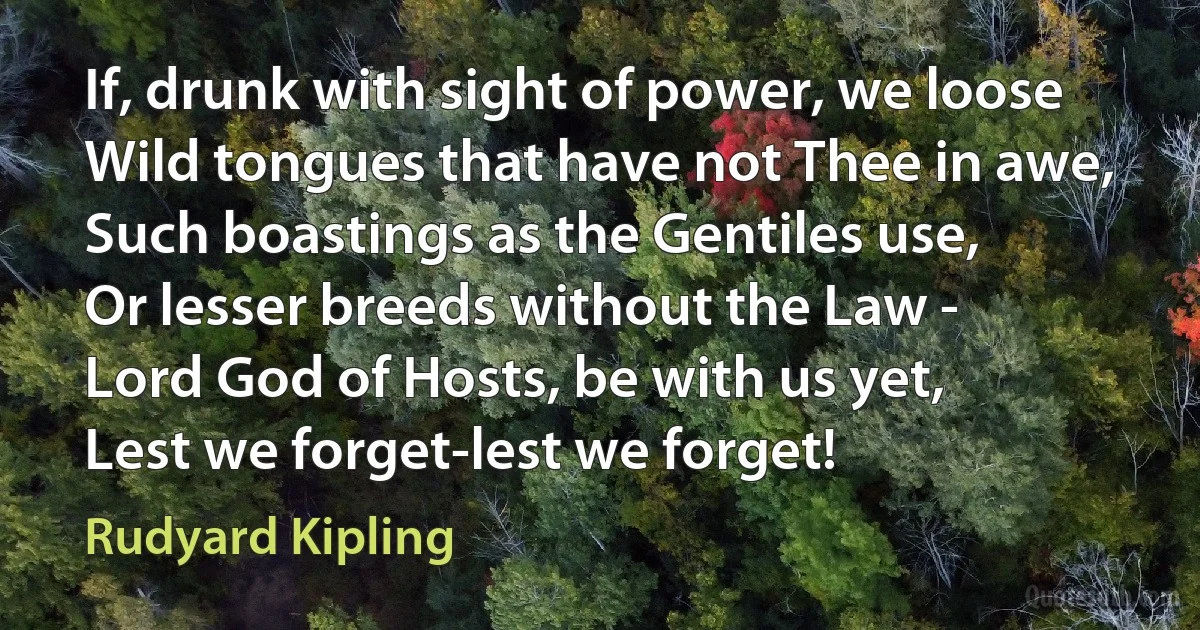 If, drunk with sight of power, we loose
Wild tongues that have not Thee in awe,
Such boastings as the Gentiles use,
Or lesser breeds without the Law -
Lord God of Hosts, be with us yet,
Lest we forget-lest we forget! (Rudyard Kipling)