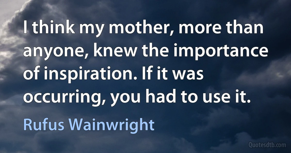 I think my mother, more than anyone, knew the importance of inspiration. If it was occurring, you had to use it. (Rufus Wainwright)