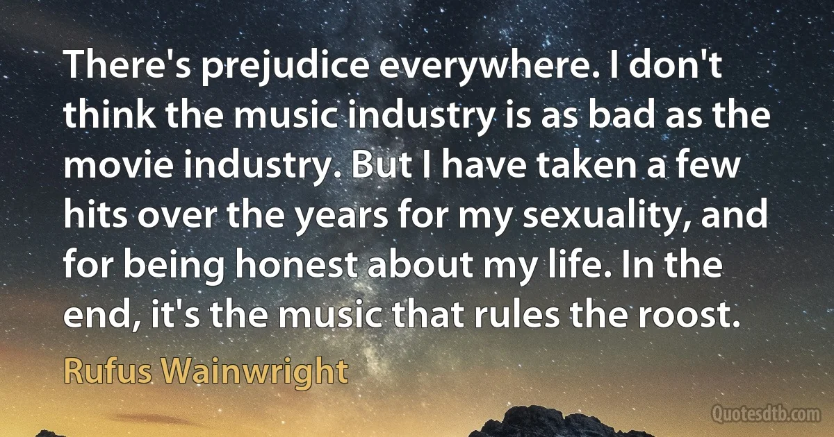 There's prejudice everywhere. I don't think the music industry is as bad as the movie industry. But I have taken a few hits over the years for my sexuality, and for being honest about my life. In the end, it's the music that rules the roost. (Rufus Wainwright)